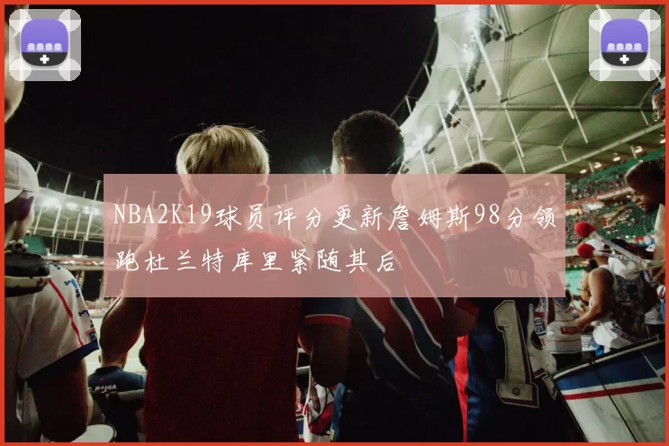 NBA2K19球员评分更新詹姆斯98分领跑杜兰特库里紧随其后