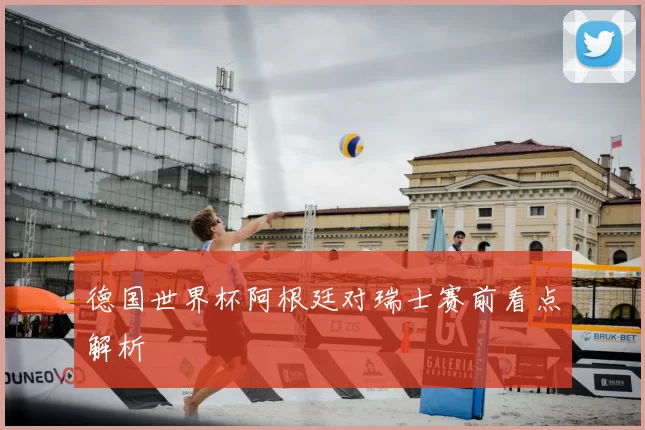 德国世界杯阿根廷对瑞士赛前看点解析