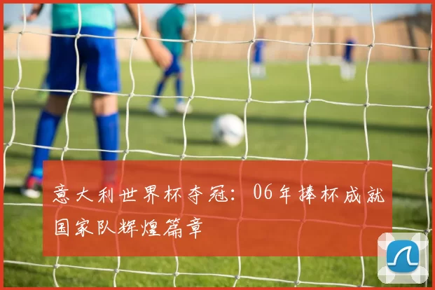 意大利世界杯夺冠:06年捧杯成就国家队辉煌篇章