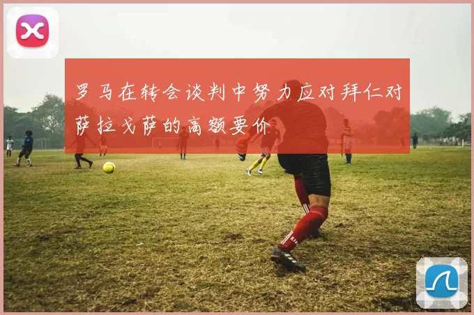 罗马在转会谈判中努力应对拜仁对萨拉戈萨的高额要价