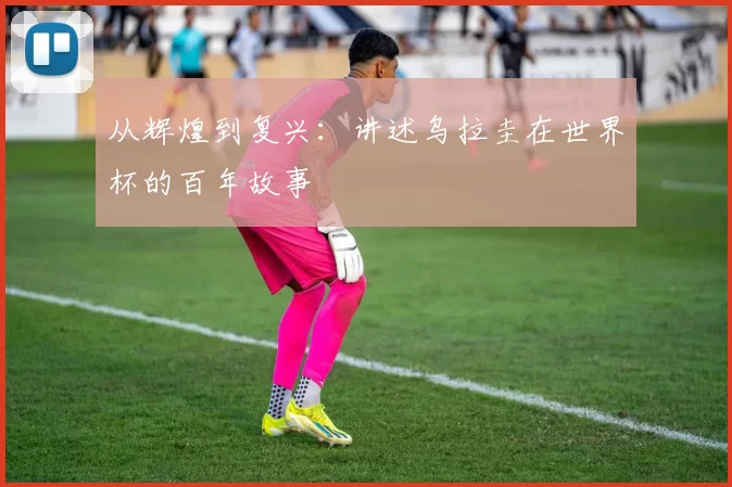 从辉煌到复兴:讲述乌拉圭在世界杯的百年故事