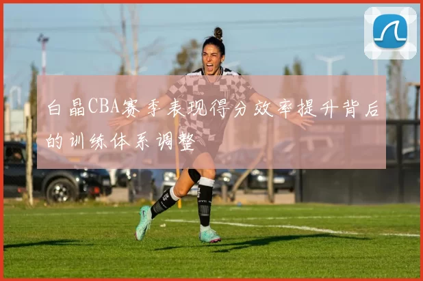 白晶CBA赛季表现得分效率提升背后的训练体系调整