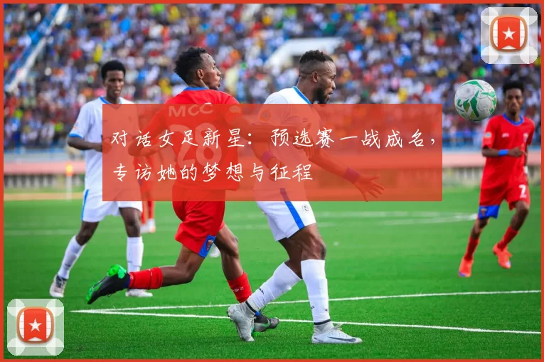 对话女足新星:预选赛一战成名,专访她的梦想与征程