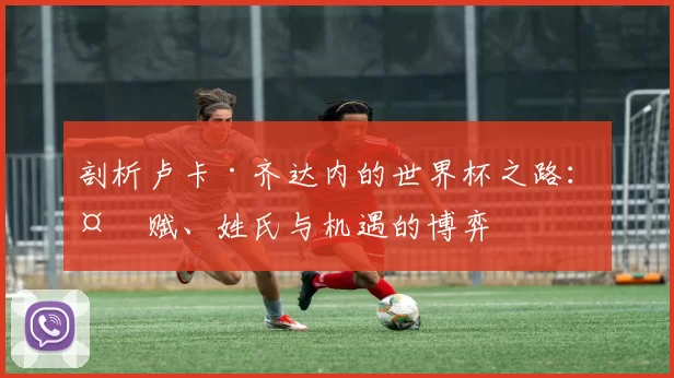 剖析卢卡·齐达内的世界杯之路：天赋、姓氏与机遇的博弈