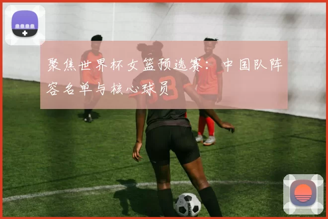 聚焦世界杯女篮预选赛:中国队阵容名单与核心球员