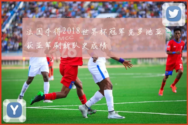 法国夺得2018世界杯冠军克罗地亚获亚军刷新队史成绩
