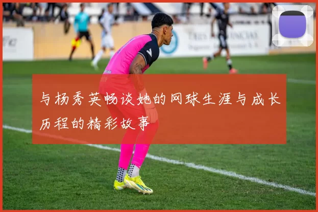 与杨秀英畅谈她的网球生涯与成长历程的精彩故事