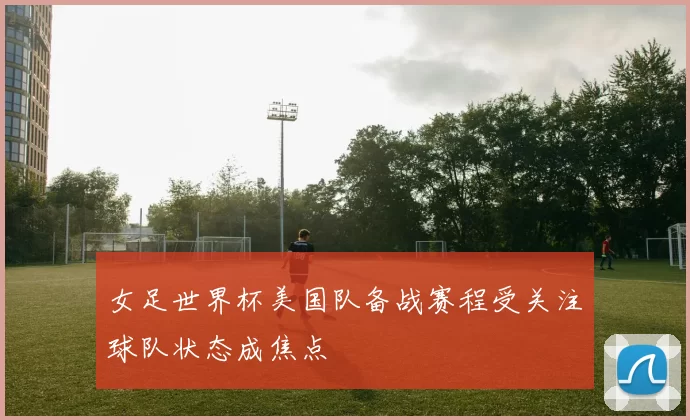 女足世界杯美国队备战赛程受关注球队状态成焦点