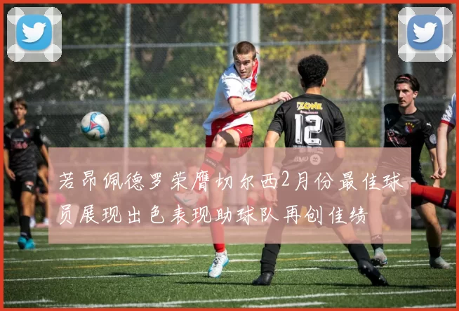 若昂佩德罗荣膺切尔西2月份最佳球员展现出色表现助球队再创佳绩