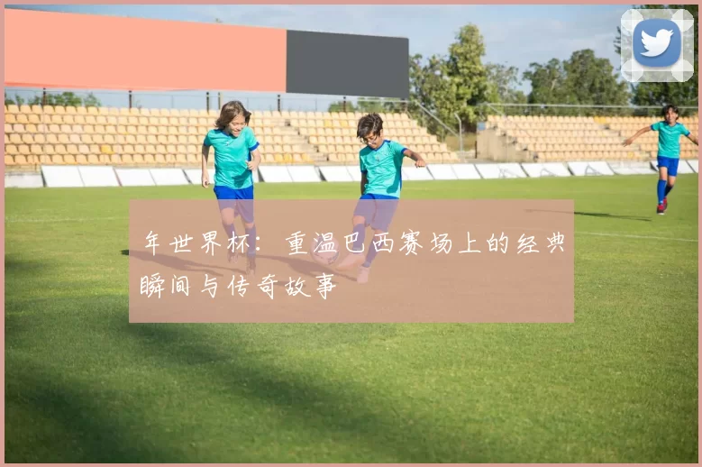 年世界杯：重温巴西赛场上的经典瞬间与传奇故事