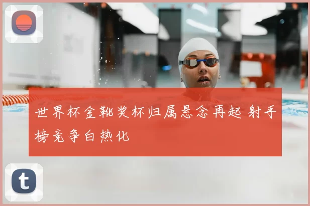 世界杯金靴奖杯归属悬念再起 射手榜竞争白热化