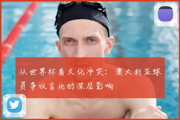 从世界杯看文化冲突：澳大利亚球员争议言论的深层影响