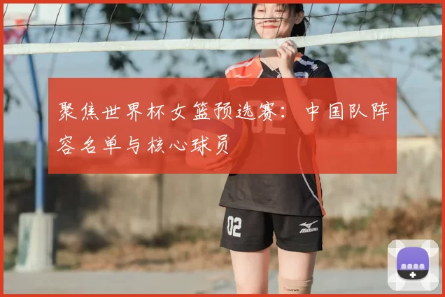 聚焦世界杯女篮预选赛:中国队阵容名单与核心球员