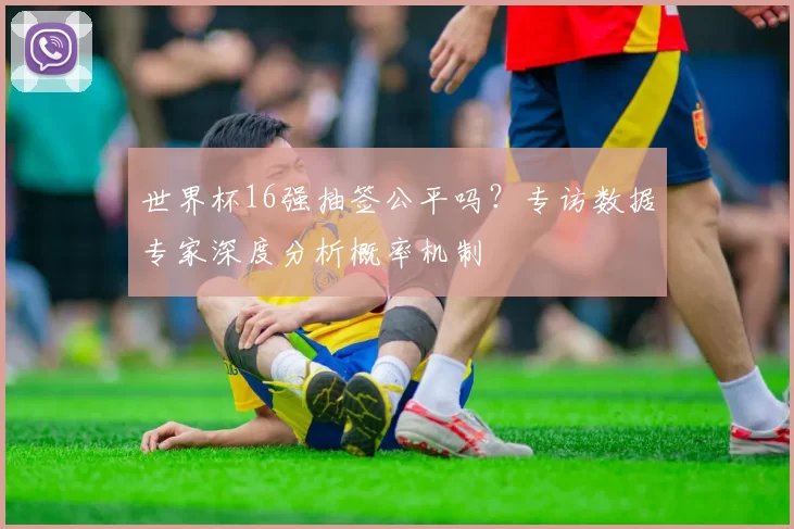 世界杯16强抽签公平吗?专访数据专家深度分析概率机制
