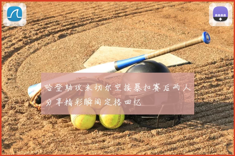 哈登助攻米切尔空接暴扣赛后两人分享精彩瞬间定格回忆