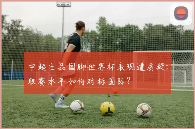 中超出品国脚世界杯表现遭质疑：联赛水平如何对标国际？
