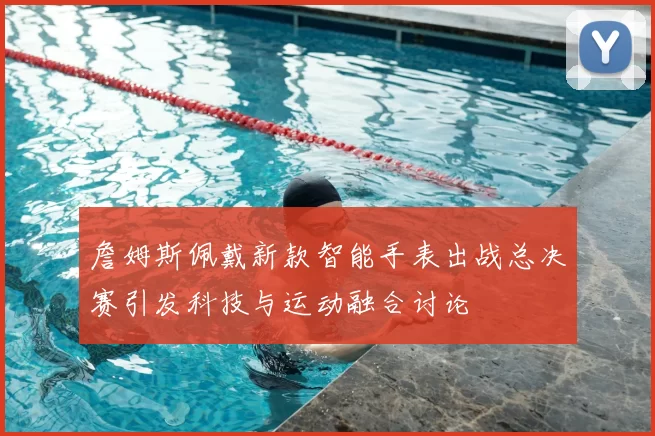 詹姆斯佩戴新款智能手表出战总决赛引发科技与运动融合讨论