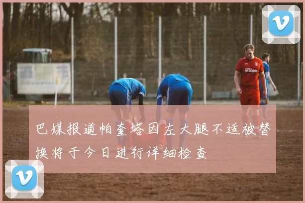 巴媒报道帕奎塔因左大腿不适被替换将于今日进行详细检查