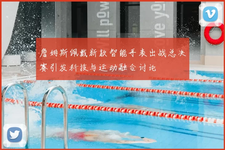 詹姆斯佩戴新款智能手表出战总决赛引发科技与运动融合讨论
