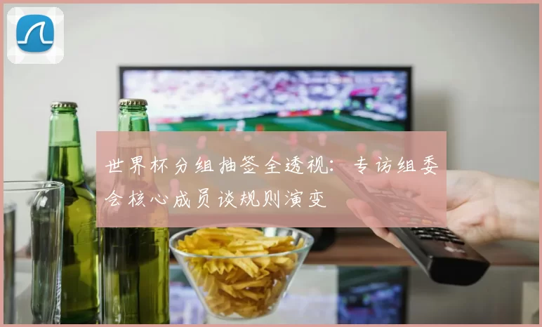 世界杯分组抽签全透视:专访组委会核心成员谈规则演变