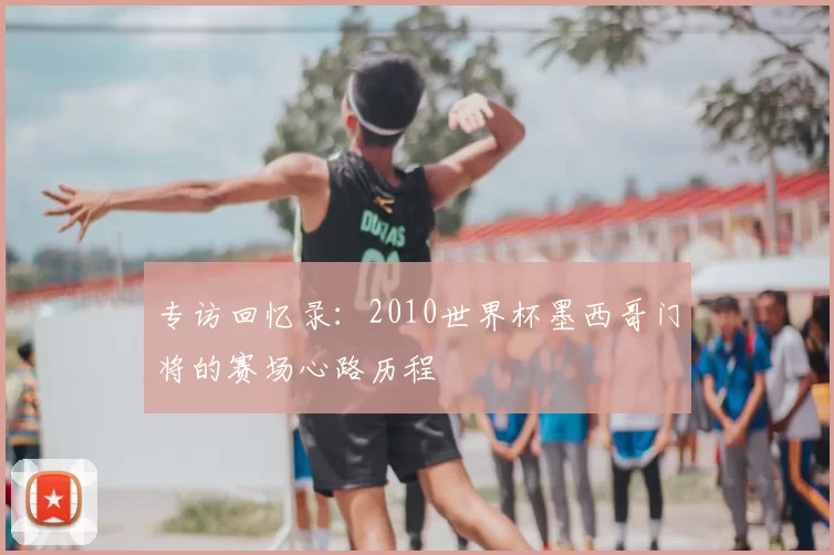 专访回忆录:2010世界杯墨西哥门将的赛场心路历程