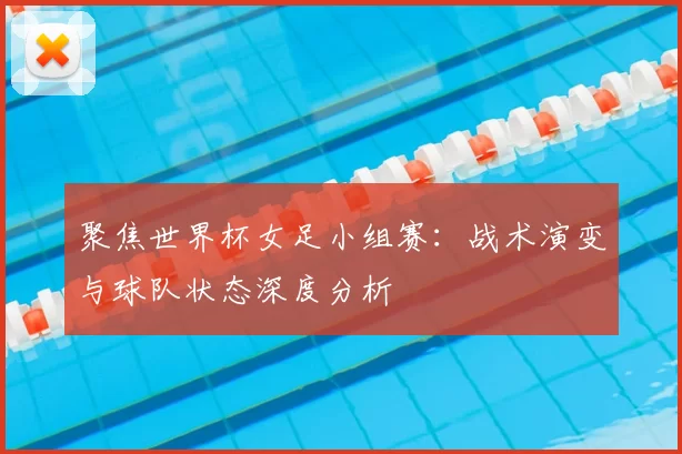 聚焦世界杯女足小组赛:战术演变与球队状态深度分析