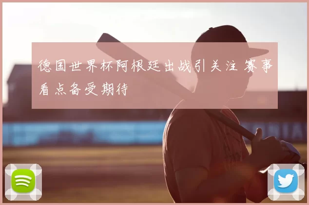 德国世界杯阿根廷出战引关注 赛事看点备受期待