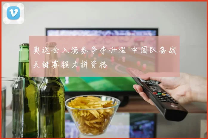 奥运会入场券争夺升温 中国队备战关键赛程力拼资格