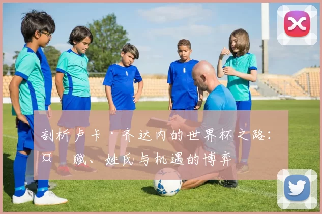 剖析卢卡·齐达内的世界杯之路:天赋、姓氏与机遇的博弈