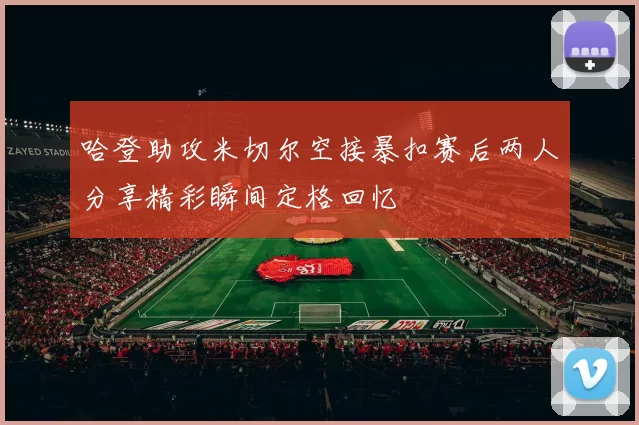 哈登助攻米切尔空接暴扣赛后两人分享精彩瞬间定格回忆