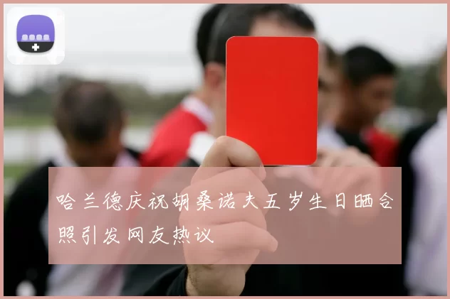 哈兰德庆祝胡桑诺夫五岁生日晒合照引发网友热议