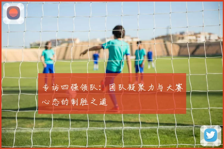专访四强领队:团队凝聚力与大赛心态的制胜之道