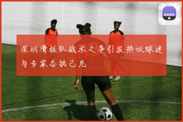 深圳滑板队战术之争引发热议球迷与专家各执己见