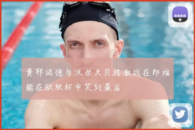 费耶诺德与沃尔夫贝格激战在即谁能在欧联杯中笑到最后