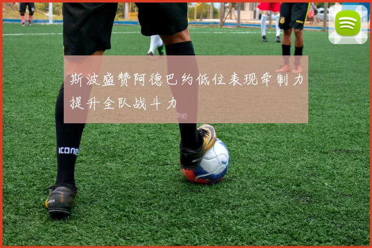 斯波盛赞阿德巴约低位表现牵制力提升全队战斗力