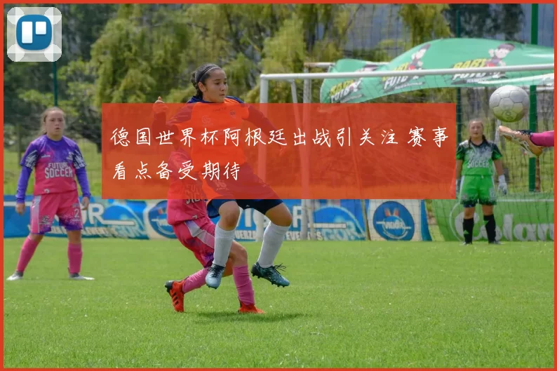 德国世界杯阿根廷出战引关注 赛事看点备受期待