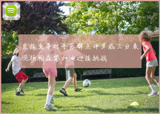 直接竞争对手苏群点评罗威三分表现杨瀚森需加油迎接挑战