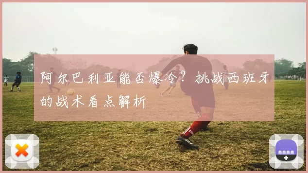 阿尔巴利亚能否爆冷？挑战西班牙的战术看点解析