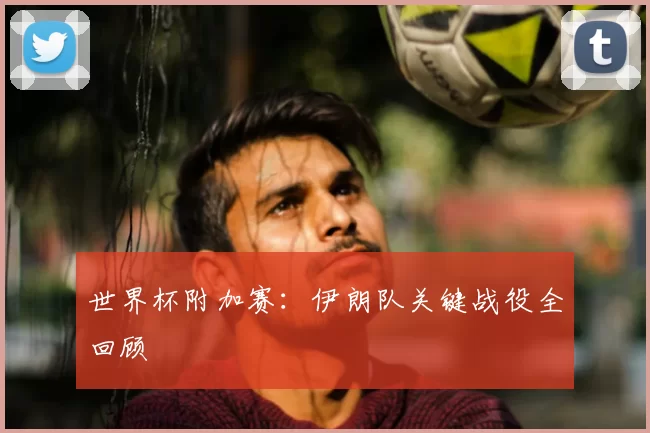 世界杯附加赛:伊朗队关键战役全回顾