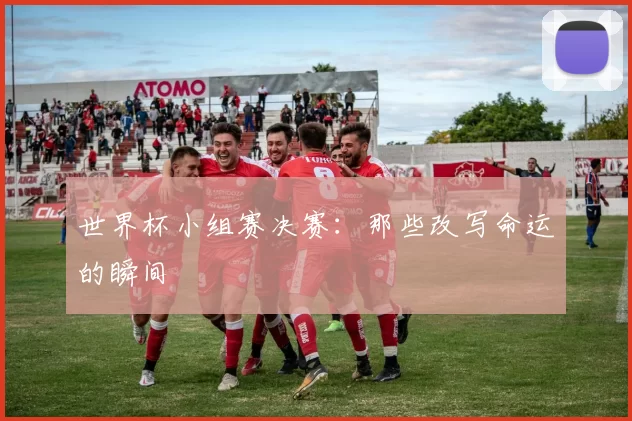 世界杯小组赛决赛:那些改写命运的瞬间