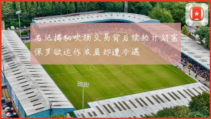 名记揭秘吹杨交易背后续约计划富保罗欲运作浓眉却遭冷遇