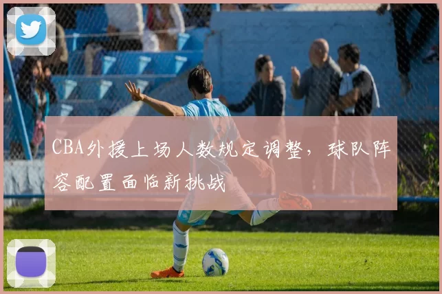 CBA外援上场人数规定调整，球队阵容配置面临新挑战