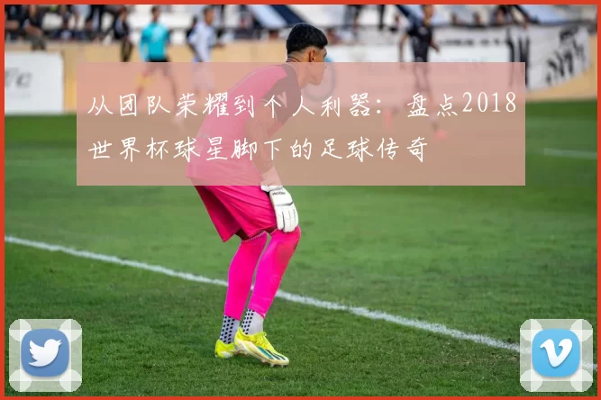 从团队荣耀到个人利器：盘点2018世界杯球星脚下的足球传奇