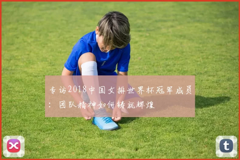 专访2018中国女排世界杯冠军成员:团队精神如何铸就辉煌