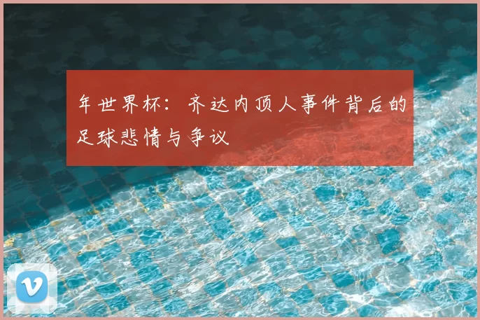年世界杯：齐达内顶人事件背后的足球悲情与争议