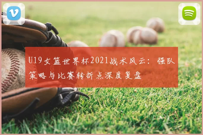 U19女篮世界杯2021战术风云:强队策略与比赛转折点深度复盘