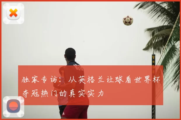 独家专访:从英格兰让球看世界杯夺冠热门的真实实力