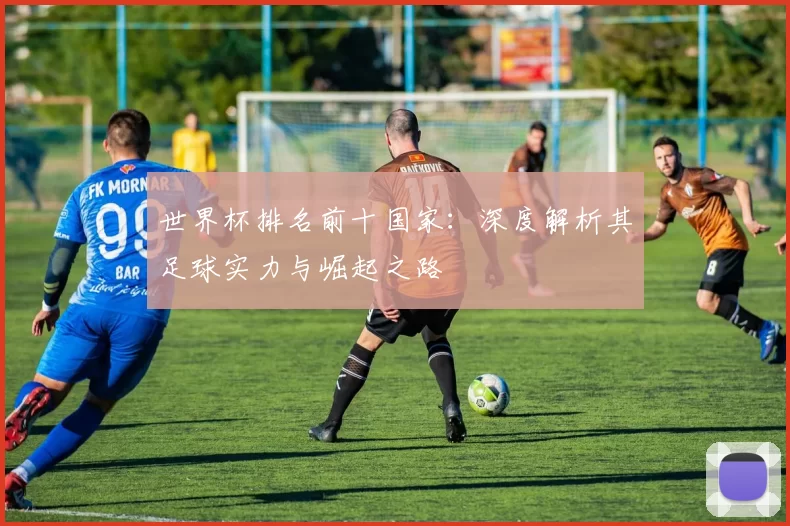 世界杯排名前十国家:深度解析其足球实力与崛起之路