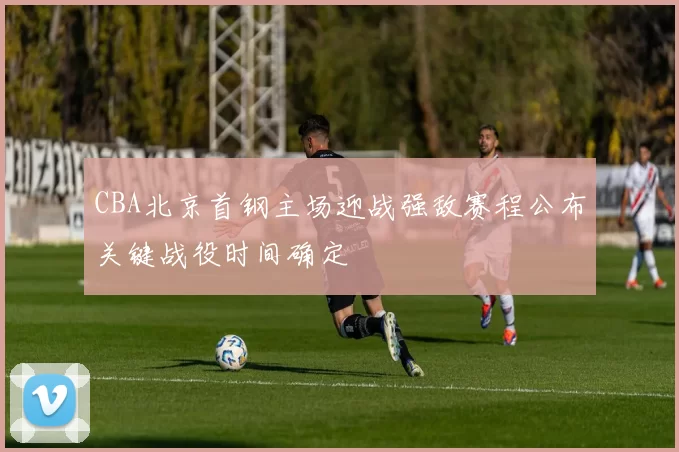CBA北京首钢主场迎战强敌赛程公布关键战役时间确定