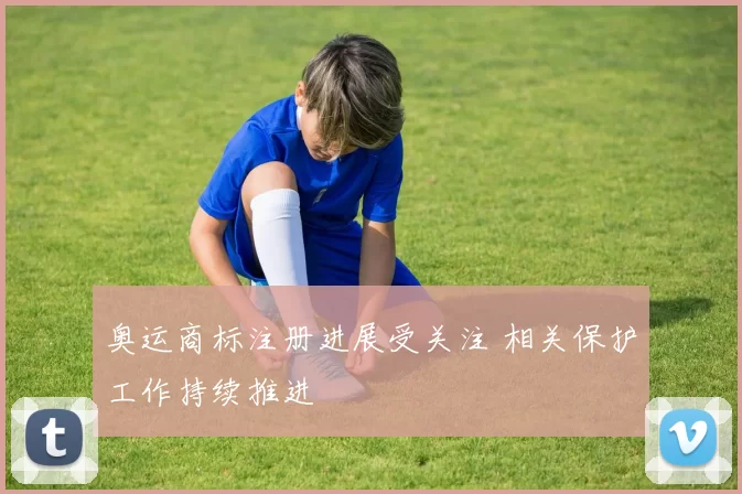 奥运商标注册进展受关注 相关保护工作持续推进